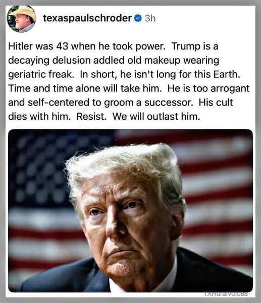 May be an image of 2 people and text that says 'texaspaulschroder 3h Hitler was 43 when he took power. Trump is a decaying delusion addled old makeup wearing geriatric freak. In short, he isn't long for this Earth. Time and time alone will take him. He is too arrogant and self- self-centered to groom a successor. His cult dies with him. Resist. We will outlast him. PAHURaVOIOGS'
