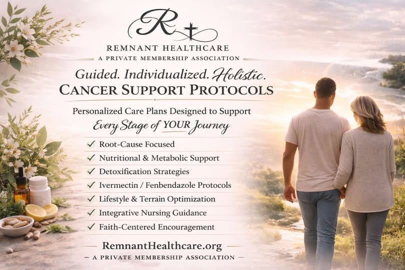 May be an image of text that says 'Rto R REMNANT HEALTHCARE A PRIVATE MEMBERSHIP ASSOCIATION Guided Guided. Individualized. Holistic. CANCER SUPPORT PROTOCOLS Personalized Care Plans Designed to Support Every Stage of YOUR Journey Root-C Focused Nutritional & Metabolic Support Detoxification Strategies Fenbendazole Protocols Ivermectin Lifestyle & Terrain Optimization Integrative Nursing Guidance Faith-Centered Encouragement RemnantHealthcare.org -A PRIVATE MEMBERSHIP ASSOCIATION'