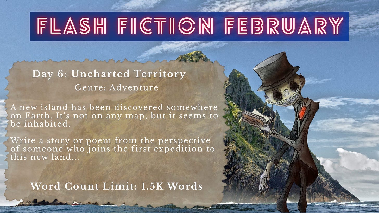 Promotional graphic for “Flash Fiction February.” The background shows a dramatic ocean scene with steep, rocky island cliffs rising from the water under a partly cloudy sky. On the right stands a stylized skeletal figure wearing a top hat, vest, and red tie, holding and reading from an open book. Overlaid text reads: “FLASH FICTION FEBRUARY. Day 6: Uncharted Territory. Genre: Adventure. A new island has been discovered somewhere on Earth. It’s not on any map, but it seems to be inhabited. Write a story or poem from the perspective of someone who joins the first expedition to this new land… Word Count Limit: 1.5K Words.” Promotional graphic for “Flash Fiction February.” The background shows a dramatic ocean scene with steep, rocky island cliffs rising from the water under a partly cloudy sky. On the right stands a stylized skeletal figure wearing a top hat, vest, and red tie, holding and reading from an open book. Overlaid text reads: “FLASH FICTION FEBRUARY. Day 6: Uncharted Territory. Genre: Adventure. A new island has been discovered somewhere on Earth. It’s not on any map, but it seems to be inhabited. Write a story or poem from the perspective of someone who joins the first expedition to this new land… Word Count Limit: 1.5K Words.”
