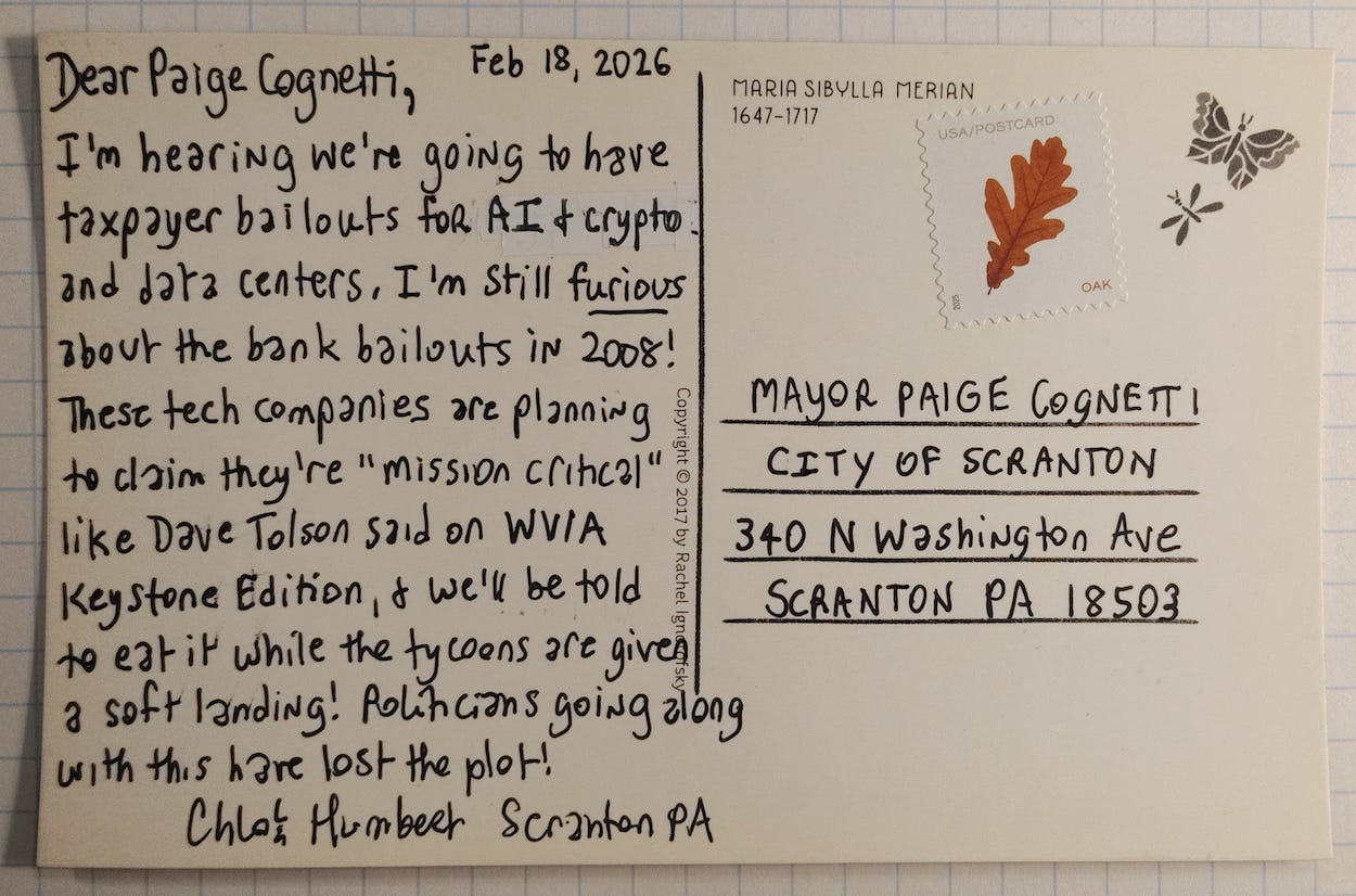 Postcard addressed to Mayor Paige Cognetti of Scranton Pennsylvania (who is running for Congress), dated February 18, 2026, Dear Paige Cognetti, I’m hearing we’re going to have taxpayer bailouts for AI & crypto and data centers. I’m still furious about the bank bailouts in 2008! These tech companies are planning to claim they’re “mission critical” like Dave Tolson said on WVIA Keystone Edition, & we’ll be told to eat it while the tycoons are given a soft landing! Politicians going alone with this have lost the plot! Chloe Humbert. Scranton PA