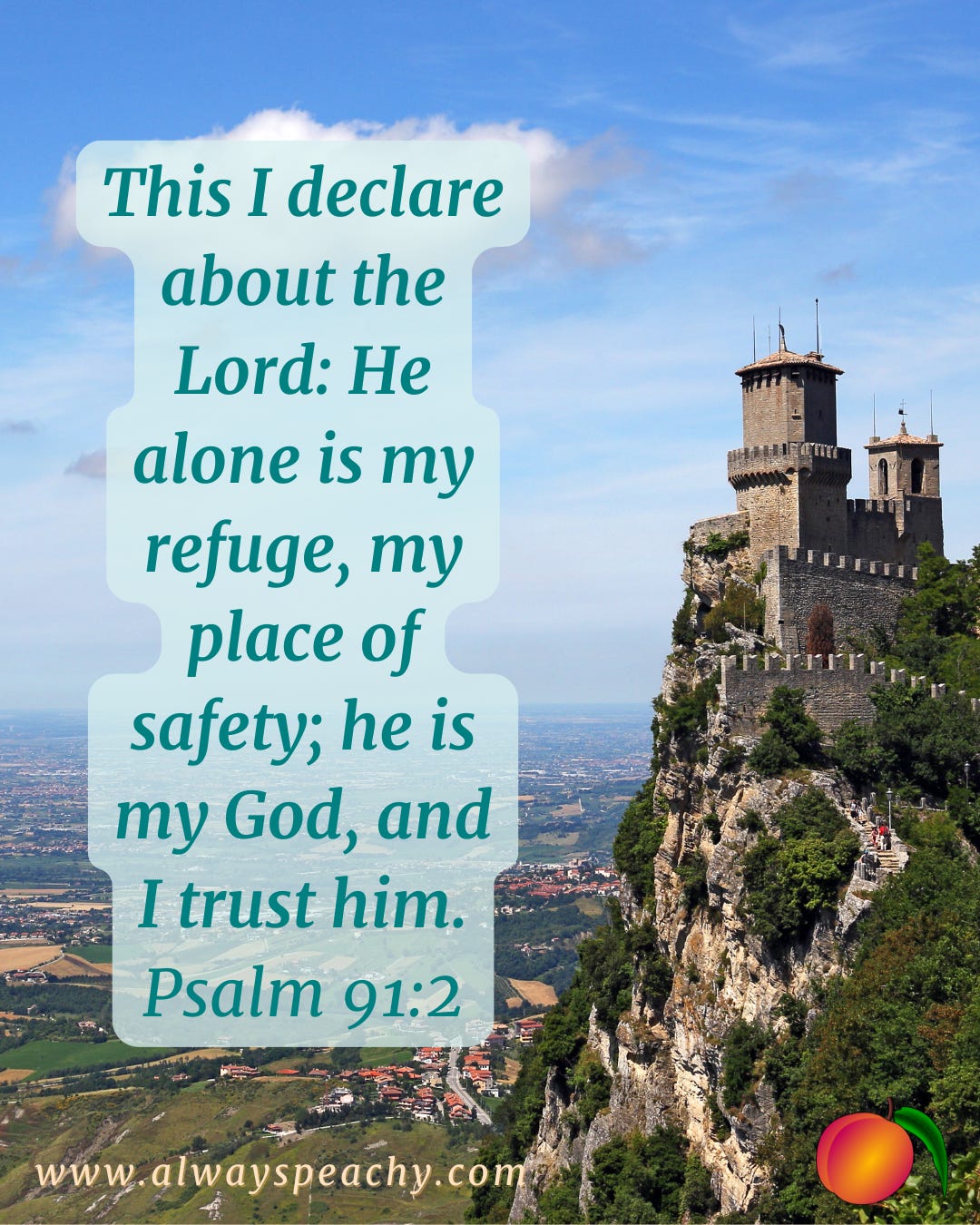 This I declare about the Lord: He alone is my refuge, my place of safety; he is my God, and I trust him. (Psalm 91:2)