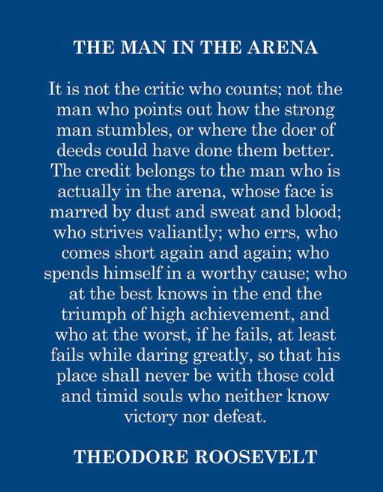 THE MAN IN THE ARENA 
It is not the critic who counts; not the 
man who points out how the strong 
man stumbles, or where the doer of 
deeds could have done them better. 
The credit belongs to the man who is 
actually in the arena, whose face is 
marred by dust and sweat and blood; 
who strives valiantly; who errs, who 
comes short again and again; who 
spends himself in a worthy cause; who 
at the best knows in the end the 
triumph of high achievement, and 
who at the worst, ifhe fails, at least 
fails while daring greatly, so that his 
place shall never be with those cold 
and timid souls who neither know 
victory nor defeat. 
THEODORE ROOSEVELT 