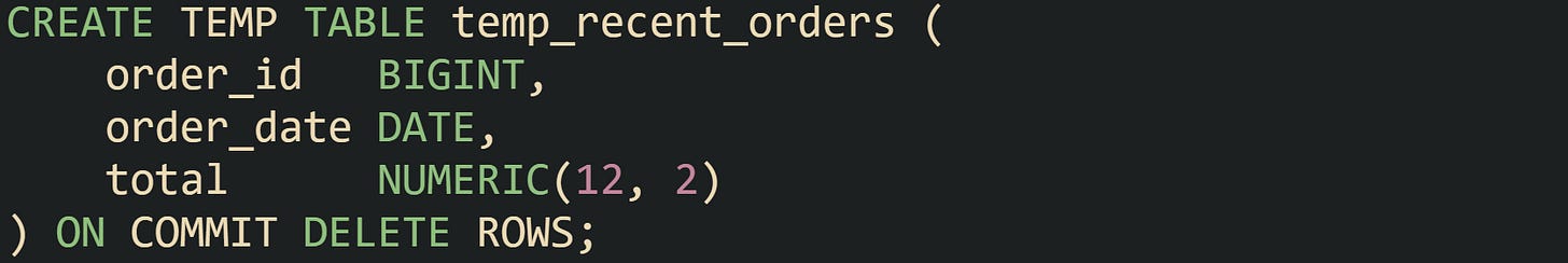 CREATE TEMP TABLE temp_recent_orders (     order_id   BIGINT,     order_date DATE,     total      NUMERIC(12, 2) ) ON COMMIT DELETE ROWS;
