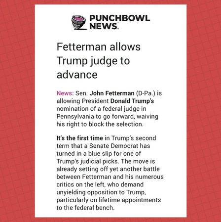 Fetterman allows Trump judge to advance News: Sen. John Fetterman (D-Pa.) is allowing President Donald Trump’s nomination of a federal judge in Pennsylvania to go forward, waiving his right to block the selection. It’s the first time in Trump’s second term that a Senate Democrat has turned in a blue slip for one of Trump’s judicial picks. The move is already setting off yet another battle between Fetterman and his numerous critics on the left, who demand unyielding opposition to Trump, particularly on lifetime appointments to the federal bench. Fetterman allows Trump judge to advance News: Sen. John Fetterman (D-Pa.) is allowing President Donald Trump’s nomination of a federal judge in Pennsylvania to go forward, waiving his right to block the selection. It’s the first time in Trump’s second term that a Senate Democrat has turned in a blue slip for one of Trump’s judicial picks. The move is already setting off yet another battle between Fetterman and his numerous critics on the left, who demand unyielding opposition to Trump, particularly on lifetime appointments to the federal bench.
