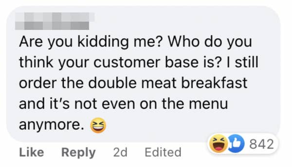 One person said "Are you kidding me? Who do you think your customer base is? I still order the double meat breakfast and it's not event on the menu anymore"