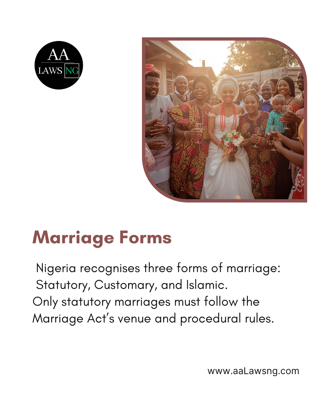 Marriage Forms Nigeria recognises three forms of marriage:  Statutory, Customary, and Islamic. Only statutory marriages must follow the Marriage Act’s venue and procedural rules. www.aaLawsng.com