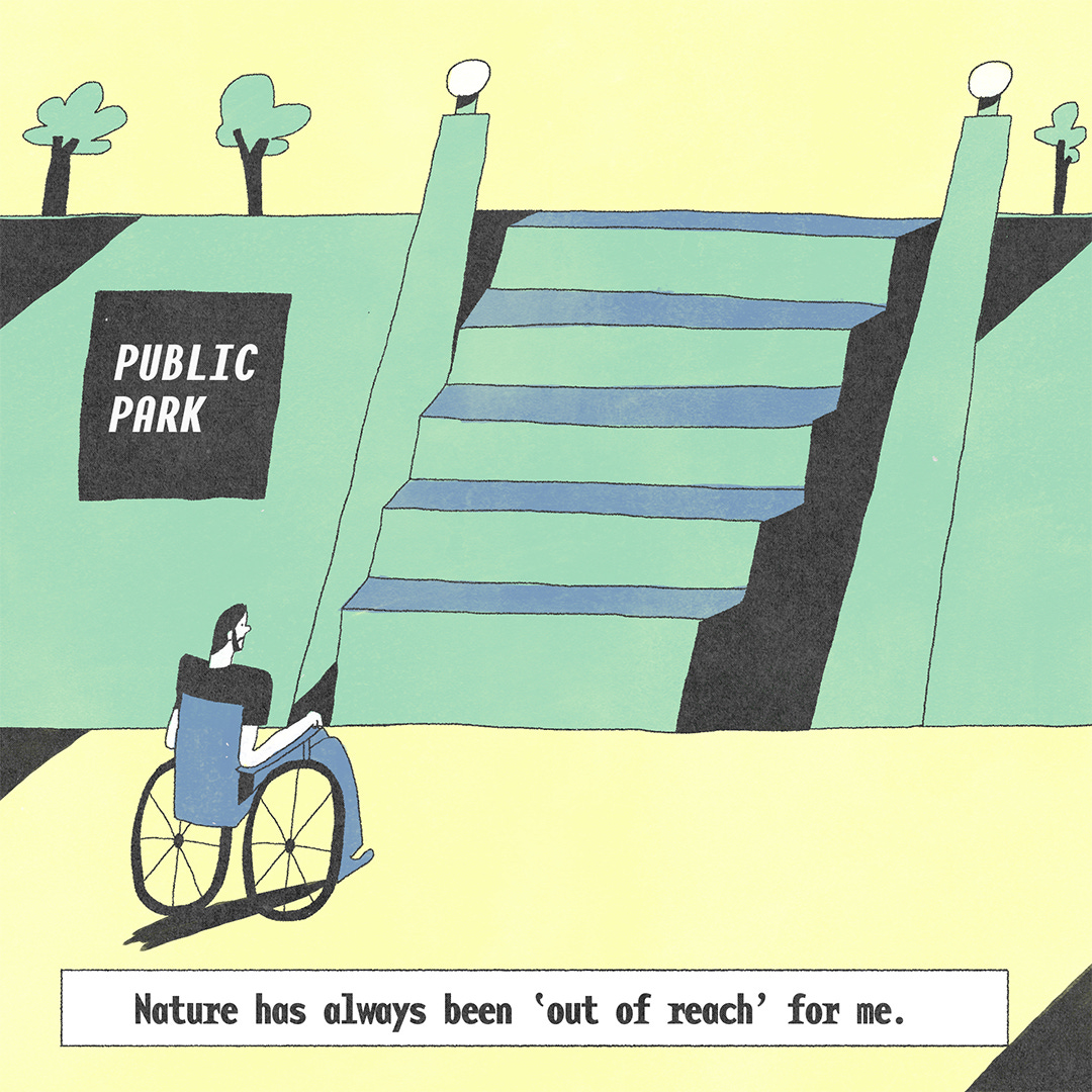 He sits on his wheelchair with large stairs in front of him. The stairs lead to a public park, mentioned on a black poster next to the stairs. There is text at the bottom that says, ‘Nature has always been ‘out of reach’ for me.’