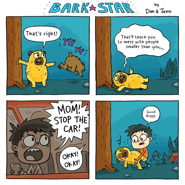 Defeated, the bear runs away from Bark Star while he exclaims, “That’s right! That’ll teach you to mess with people smaller than you!” Bark Star is injured from his glorious victory. The little boy screams, “MOM! STOP THE CAR!” “OKAY! OKAY!” The boy goes to hold Bark Star in his hands. “Good doggy.”