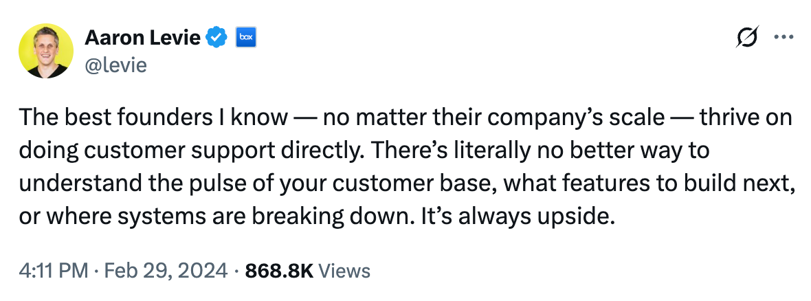 The best founders I know — no matter their company's scale — thrive on doing customer support directly. There's literally no better way to understand the pulse of your customer base, what features to build next, or where systems are breaking down. It's always upside. The best founders I know — no matter their company's scale — thrive on doing customer support directly. There's literally no better way to understand the pulse of your customer base, what features to build next, or where systems are breaking down. It's always upside.