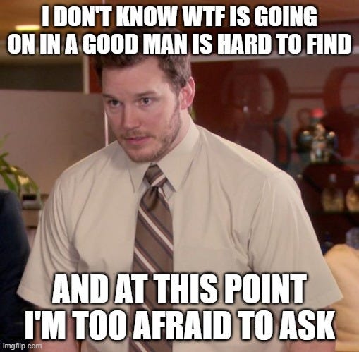 Afraid To Ask Andy Meme | I DON'T KNOW WTF IS GOING ON IN A GOOD MAN IS HARD TO FIND; AND AT THIS POINT I'M TOO AFRAID TO ASK | image tagged in memes,afraid to ask andy | made w/ Imgflip meme maker