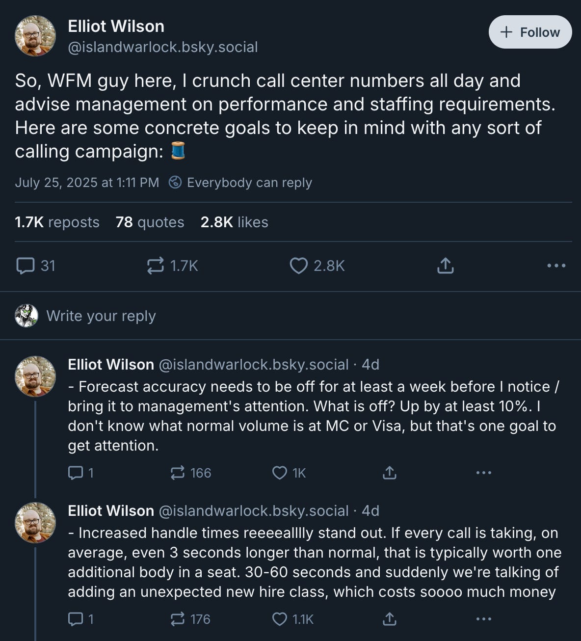 Bluesky posts from Elliot Wilson ‪@islandwarlock.bsky.social‬: So, WFM guy here, I crunch call center numbers all day and advise management on performance and staffing requirements. Here are some concrete goals to keep in mind with any sort of calling campaign: 🧵 - Forecast accuracy needs to be off for at least a week before I notice / bring it to management's attention. What is off? Up by at least 10%. I don't know what normal volume is at MC or Visa, but that's one goal to get attention. - Increased handle times reeeealllly stand out. If every call is taking, on average, even 3 seconds longer than normal, that is typically worth one additional body in a seat. 30-60 seconds and suddenly we're talking of adding an unexpected new hire class, which costs soooo much money