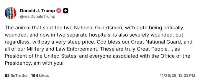 May be a Twitter screenshot of text that says 'Donald J. Trump @realDonaldTrump The animal that shot the two National Guardsmen, with both being critically wounded, and now in two separate hospitals is also severely wounded, but regardless, will pay a very steep price. God bless our Great National Guard, and all of our Military and Law Enforcement. These are truly Great . I, as President of the United States, and everyone associated with the Office of the Presidency, am with you! 52 ReTruths 194 Likes 11/26/25, 12:23PM'