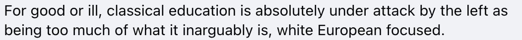 For good or ill, classical education is absolutely under attack by the left as being too much of what it inarguably is, white European focused.