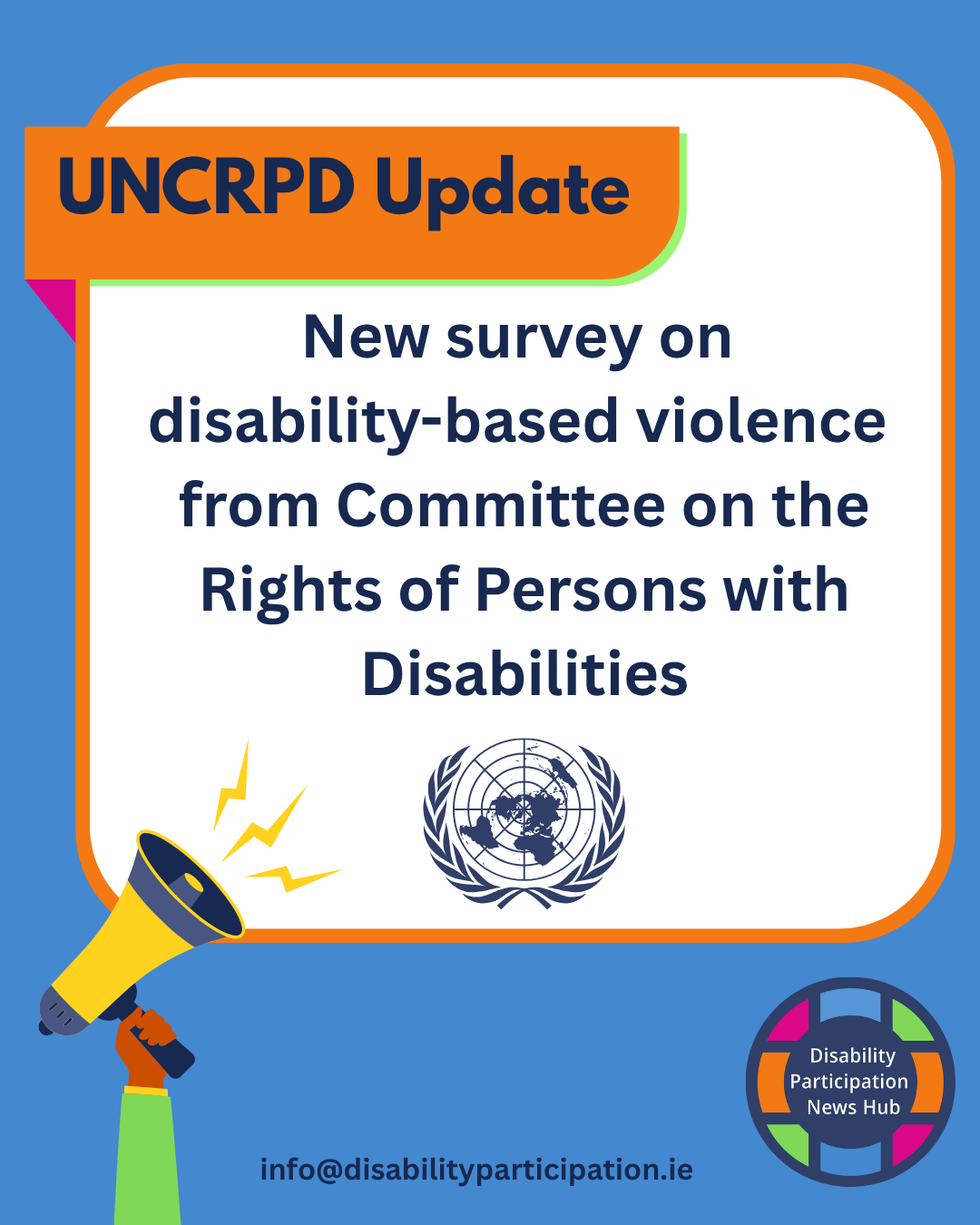 Image Description: A graphic with a light blue background and white box with orange trim in the centre. Text within this box reads: "UNCRPD Update. New survey on disability-based violence from Committee on the Rights of Persons with Disabilities". A hand holding a megaphone is to the left of the box and the logo for the Disability Participation News Hub is below the box. A contact email: info@disabilityparticipation.ie is at the bottom of the graphic