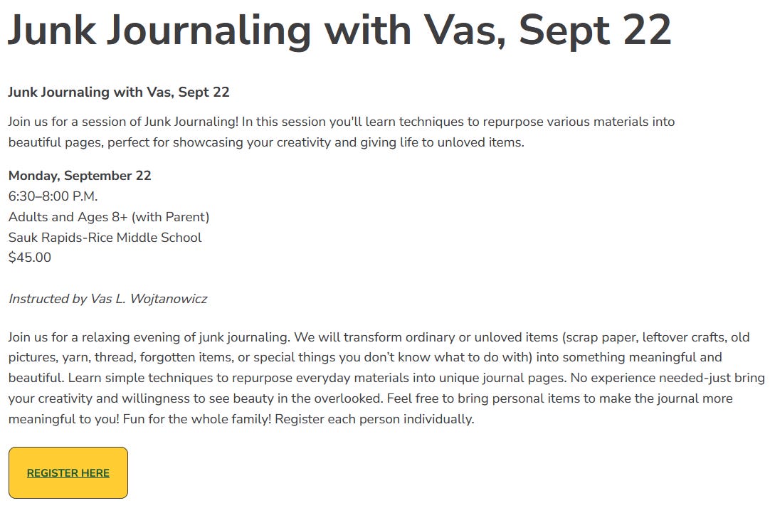  Description:  Join us for a relaxing evening of junk journaling. We will transform ordinary or unloved items (scrap paper, leftover crafts, old pictures, yarn, thread, forgotten items, or special things you don’t know what to do with) into something meaningful and beautiful. Learn simple techniques to repurpose everyday materials into unique journal pages. No experience needed-just bring your creativity and willingness to see beauty in the overlooked. Feel free to bring personal items to make the journal more meaningful to you! Fun for the whole family! Register each person individually.    Age Req: Adults and Age 8+ with parent Day(s): M  Time: 6:30 PM Sessions: 1 Cost: $45.00 Instructor: Vas L. Wojtanowicz Registration Cutoff Date: 9/20/2025 Dates & Times: 9/22/2025   6:30PM - 8:00PM 	Middle School - Room 219 Community Rm 