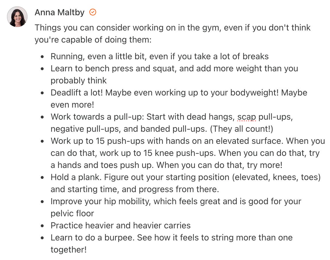 Screenshot of a Substack Note from Anna Maltby that says Things you can consider working on in the gym, even if you don't think you're capable of doing them: Running, even a little bit, even if you take a lot of breaks Learn to bench press and squat, and add more weight than you probably think Deadlift a lot! Maybe even working up to your bodyweight! Maybe even more! Work towards a pull-up: Start with dead hangs, scap pull-ups, negative pull-ups, and banded pull-ups. (They all count!) Work up to 15 push-ups with hands on an elevated surface. When you can do that, work up to 15 knee push-ups. When you can do that, try a hands and toes push up. When you can do that, try more! Hold a plank. Figure out your starting position (elevated, knees, toes) and starting time, and progress from there. Improve your hip mobility, which feels great and is good for your pelvic floor Practice heavier and heavier carries Learn to do a burpee. See how it feels to string more than one together! Screenshot of a Substack Note from Anna Maltby that says Things you can consider working on in the gym, even if you don't think you're capable of doing them: Running, even a little bit, even if you take a lot of breaks Learn to bench press and squat, and add more weight than you probably think Deadlift a lot! Maybe even working up to your bodyweight! Maybe even more! Work towards a pull-up: Start with dead hangs, scap pull-ups, negative pull-ups, and banded pull-ups. (They all count!) Work up to 15 push-ups with hands on an elevated surface. When you can do that, work up to 15 knee push-ups. When you can do that, try a hands and toes push up. When you can do that, try more! Hold a plank. Figure out your starting position (elevated, knees, toes) and starting time, and progress from there. Improve your hip mobility, which feels great and is good for your pelvic floor Practice heavier and heavier carries Learn to do a burpee. See how it feels to string more than one together!