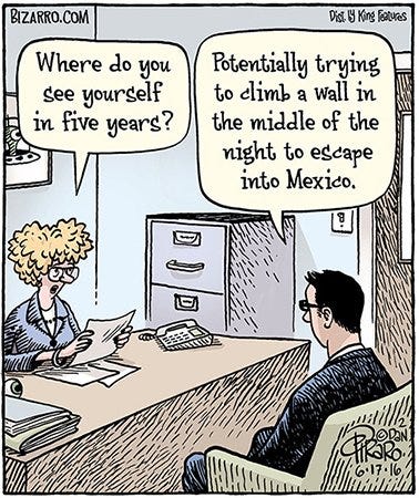 Comic of a man sitting across from a woman in a job interview situation. The woman asks, "Where to you see yourself in five years?" The man replies, "Potentially trying to climb a wall in the middle of the night to escape into Mexico."