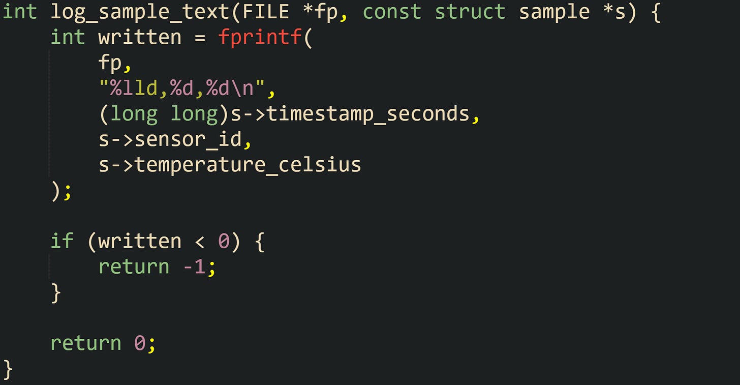 int log_sample_text(FILE *fp, const struct sample *s) { int written = fprintf( fp, "%lld,%d,%d\n", (long long)s->timestamp_seconds, s->sensor_id, s->temperature_celsius ); if (written < 0) { return -1; } return 0; } int log_sample_text(FILE *fp, const struct sample *s) { int written = fprintf( fp, "%lld,%d,%d\n", (long long)s->timestamp_seconds, s->sensor_id, s->temperature_celsius ); if (written < 0) { return -1; } return 0; }