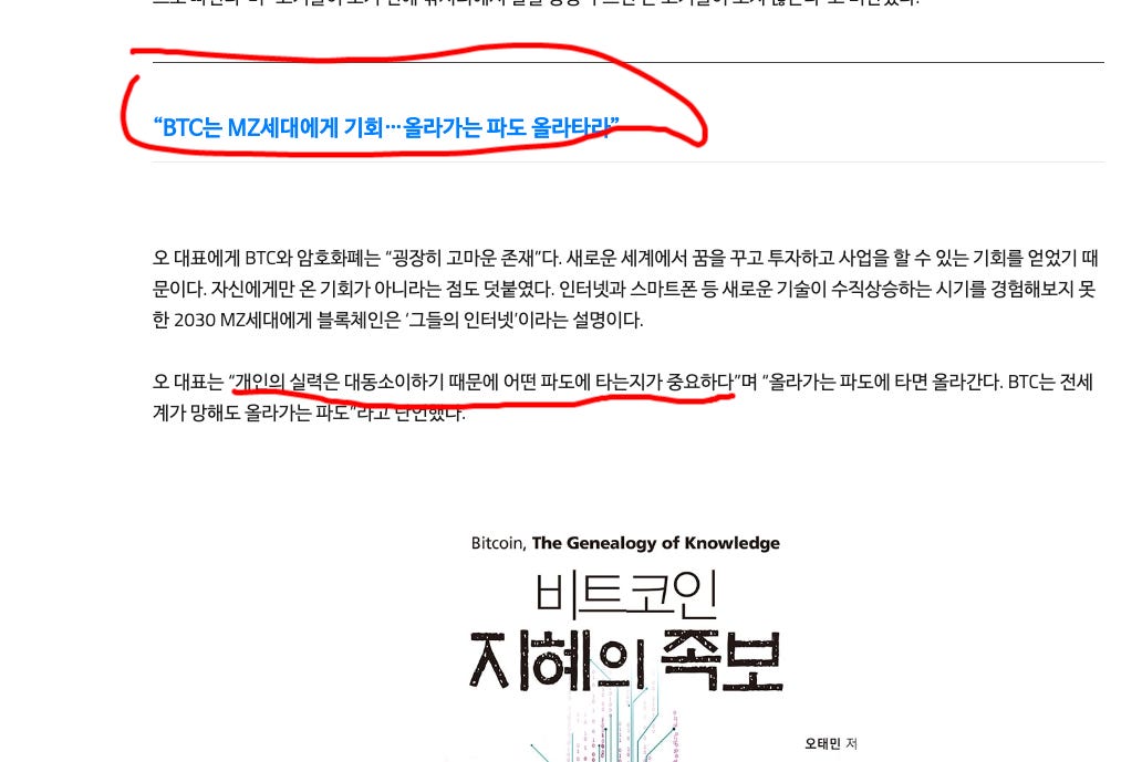 "BTC는 MZ세대에게 기회 •••올라가는 파도 올라
오 대표에게 BTC와 암호화페는 "굉장히 고마운 존재"다. 새로운 세계에서 꿈을 꾸고 투자하고 사업을 할 수 있는 기회를 얻었기 때
문이다. 자신에게만은 기회가 아니라는 점도 덧붙였다. 인터넷과 스마트폰 등 새로운 기술이 수직상승하는 시기를 경험해보지 못
한 2030 tv1Z세대에게 블록체인은 '그들의 인터넷'이라는 설명이다.
오 대표는 “2 이0 력은 대동소이하기 때문에 어떤 파도에 타는지가 중요하다"며 “올라가는 파도에 타면 올라간다. BTC는 전세
계가 망해도 올라가는
Bitcoin, The Genealogy Of Knowledge
비트코인
지혜의 족보
오태민 저 "BTC는 MZ세대에게 기회 •••올라가는 파도 올라
오 대표에게 BTC와 암호화페는 "굉장히 고마운 존재"다. 새로운 세계에서 꿈을 꾸고 투자하고 사업을 할 수 있는 기회를 얻었기 때
문이다. 자신에게만은 기회가 아니라는 점도 덧붙였다. 인터넷과 스마트폰 등 새로운 기술이 수직상승하는 시기를 경험해보지 못
한 2030 tv1Z세대에게 블록체인은 '그들의 인터넷'이라는 설명이다.
오 대표는 “2 이0 력은 대동소이하기 때문에 어떤 파도에 타는지가 중요하다"며 “올라가는 파도에 타면 올라간다. BTC는 전세
계가 망해도 올라가는
Bitcoin, The Genealogy Of Knowledge
비트코인
지혜의 족보
오태민 저
