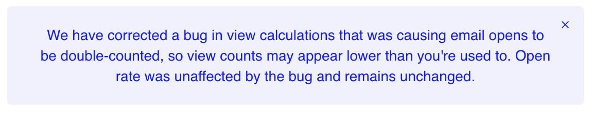 Banner reading: We have corrected a bug in view calculations that was causing email opens to be double-counted, so view counts may appear lower than you're used to. Open rate was unaffected by the bug and remains unchanged. Banner reading: We have corrected a bug in view calculations that was causing email opens to be double-counted, so view counts may appear lower than you're used to. Open rate was unaffected by the bug and remains unchanged.