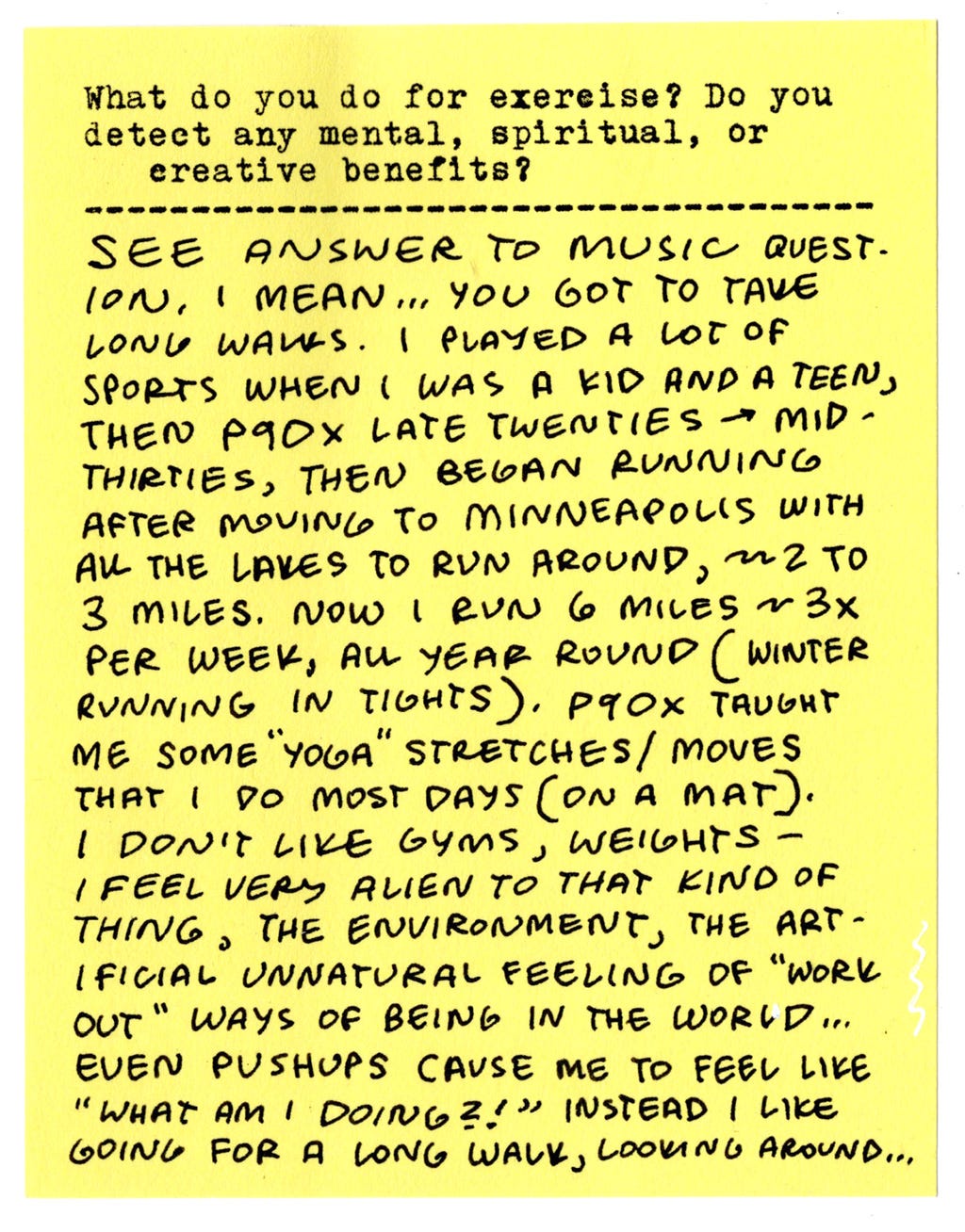 What do you do for exercise? Do you detect any mental, spiritual, or creative benefits? See answer to music question, I mean... You got to take long walks. I played a lot of sports when I was a kid and a teen, then P90X late twenties → mid-thirties, then began running after moving to Minneapolis with all the lakes to run around, ~2 to 3 miles. Now I run 6 miles ~3x per week, all year round (winter running in tights.) P90X taught me some "yoga" stretches/moves that I do most days (on a mat). I don't like gyms, weights - I feel very alien to that kind of thing, the environment, the artificial unnatural feeling of "work out" ways of being in the world... Even pushups cause me to feel like "what am I doing?!" Instead I like going for a long walk, looking around... What do you do for exercise? Do you detect any mental, spiritual, or creative benefits? See answer to music question, I mean... You got to take long walks. I played a lot of sports when I was a kid and a teen, then P90X late twenties → mid-thirties, then began running after moving to Minneapolis with all the lakes to run around, ~2 to 3 miles. Now I run 6 miles ~3x per week, all year round (winter running in tights.) P90X taught me some "yoga" stretches/moves that I do most days (on a mat). I don't like gyms, weights - I feel very alien to that kind of thing, the environment, the artificial unnatural feeling of "work out" ways of being in the world... Even pushups cause me to feel like "what am I doing?!" Instead I like going for a long walk, looking around...