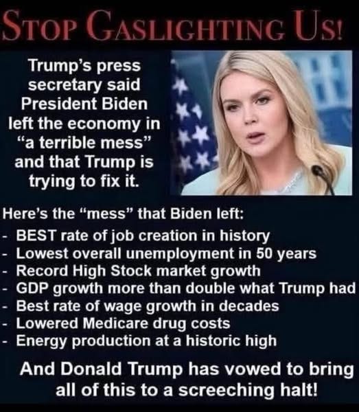 May be an image of 1 person, the Oval Office and text that says 'Trump's press secretary said President Biden left the economy in "a terrible mess" and that Trump is trying to fix it. Here's the "mess" that Biden left: BEST rate of job creation in history Lowest overall unemployment in 50 years Record High Stock market growth -GDP growth more than double what Trump had Best rate of wage growth in decades Lowered Medicare drug costs Energy production at a historic high And Donald Trump has vowed to bring all of this to a screeching halt!'