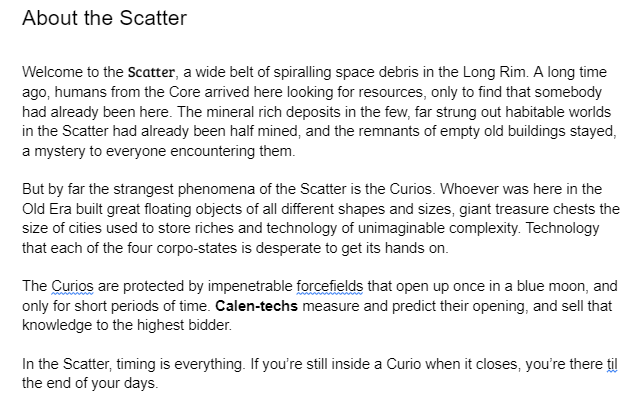 Welcome to the Scatter, a wide belt of spiralling space debris in the Long Rim. A long time ago, humans from the Core arrived here looking for resources, only to find that somebody had already been here. The mineral rich deposits in the few, far strung out habitable worlds in the Scatter had already been half mined, and the remnants of empty old buildings stayed, a mystery to everyone encountering them.   But by far the strangest phenomena of the Scatter is the Curios. Whoever was here in the Old Era built great floating objects of all different shapes and sizes, giant treasure chests the size of cities used to store riches and technology of unimaginable complexity. Technology that each of the four corpo-states is desperate to get its hands on.   The Curios are protected by impenetrable forcefields that open up once in a blue moon, and only for short periods of time. Calen-techs measure and predict their opening, and sell that knowledge to the highest bidder.   In the Scatter, timing is everything. If you’re still inside a Curio when it closes, you’re there til the end of your days. 