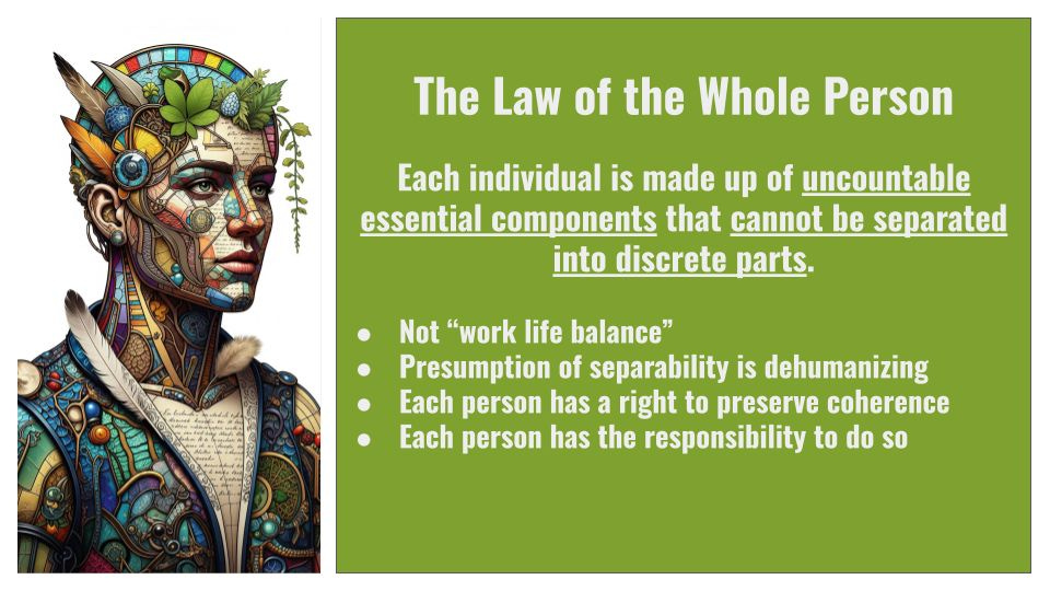 The Law of the Whole Person

Each individual is made up of uncountable essential components that cannot be separated into discrete parts. 

Not “work life balance” 
Presumption of separability is dehumanizing 
Each person has a right to preserve coherence
Each person has the responsibility to do so 
