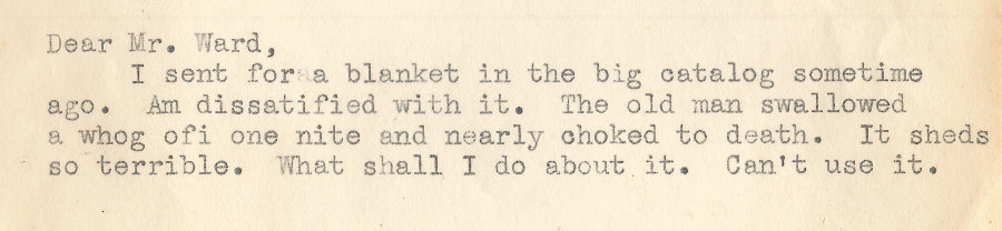 A letter written to the montgomery ward catalog in the 1930s which reads: Dear mr. ward, I sent for a blanket in the big catalog sometime ago. Am dissatified with it.  The old man swallowed a whog ofi one night and nearly choked to death.  It sheds so terrible.  What shall I do about it.  Can't use it.