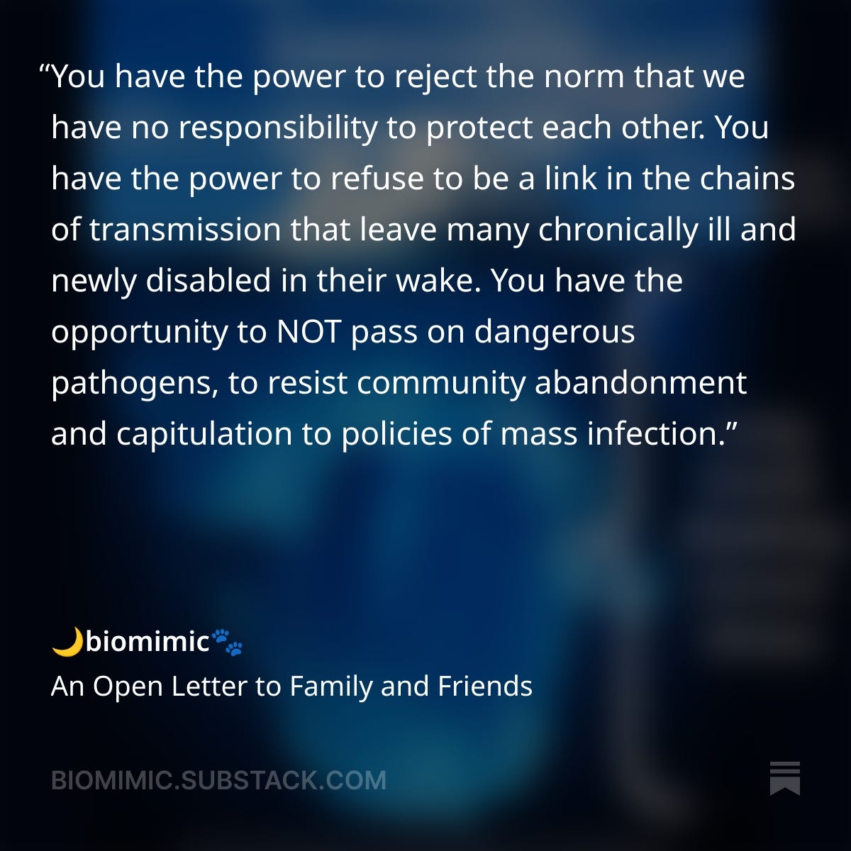 On a gradient dark blue background, white text reads:You have the power to reject the norm that we have no responsibility to protect each other. You have the power to refuse to be a link in the chains of transmission that leave many chronically ill and newly disabled in their wake. You have the opportunity to NOT pass on dangerous pathogens, to resist community abandonment and capitulation to policies of mass infection. - biomimic, An Open Letter to Family and Friends, BIOMIMIC@SUBSTACK.COM