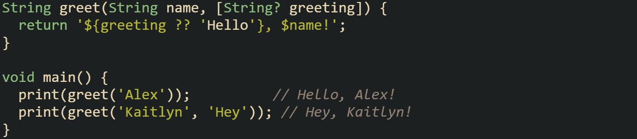 String greet(String name, [String? greeting]) {   return '${greeting ?? 'Hello'}, $name!'; }  void main() {   print(greet('Alex'));          // Hello, Alex!   print(greet('Kaitlyn', 'Hey')); // Hey, Kaitlyn! }