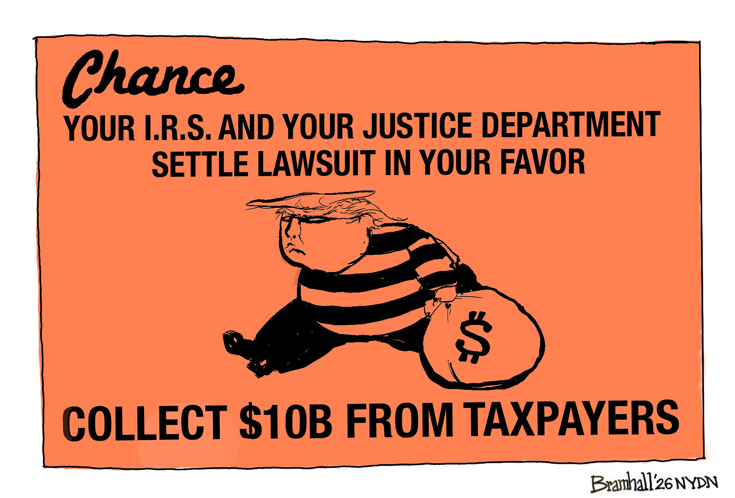 This cartoon is drawn to resemble a chance card from the Monopoly board game. It depicts Donald Trump as a thief carrying a bag of money. It reads, “Your I.R.S. and your justice department settle lawsuit in your favor. Collect $10B from taxpayers.” This cartoon is drawn to resemble a chance card from the Monopoly board game. It depicts Donald Trump as a thief carrying a bag of money. It reads, “Your I.R.S. and your justice department settle lawsuit in your favor. Collect $10B from taxpayers.”