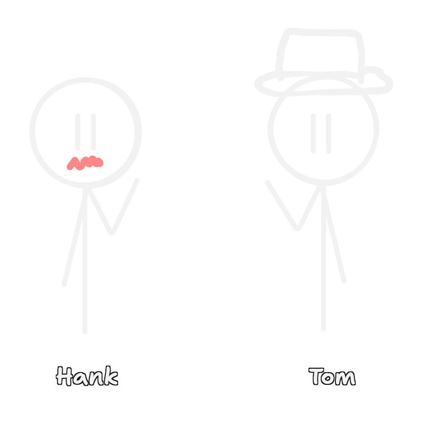 A simple black-and-white illustration showing two stick figures against a black background. The figure on the left, labeled "Hank," has a nervous expression with a wavy, pink mouth. The figure on the right, labeled "Tom," is wearing a top hat. A simple black-and-white illustration showing two stick figures against a black background. The figure on the left, labeled "Hank," has a nervous expression with a wavy, pink mouth. The figure on the right, labeled "Tom," is wearing a top hat.