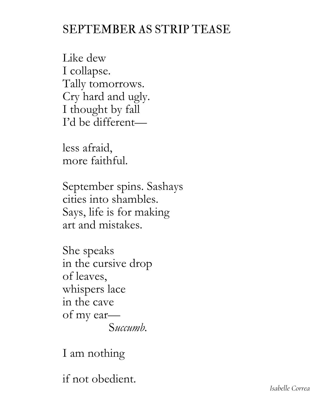  SEPTEMBER AS STRIP TEASE   Like dew I collapse. Tally tomorrows.  Cry hard and ugly.  I thought by fall I’d be different—  less afraid,  more faithful.  September spins. Sashays  cities into shambles.  Says, life is for making  art and mistakes.  She speaks  in the cursive drop of leaves,  whispers lace  in the cave  of my ear—                Succumb.  I am nothing   if not obedient.    