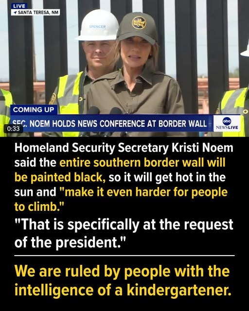 May be an image of 2 people and text that says 'LIVE SANTA TERESA, SANTATERESA,NM NM SPENCER RpSL COMING UP CEC NOEM HOLDS NEWS CONFERENCE AT BORDER WALL 0:33 abc NEWSLIVE Homeland Security Secretary Kristi Noem said the entire southern border wall will be painted black, so it will get hot in the sun and "make it even harder for people to climb." "That is specifically at the request of the president." We are ruled by people with the intelligence of a kindergartener.'