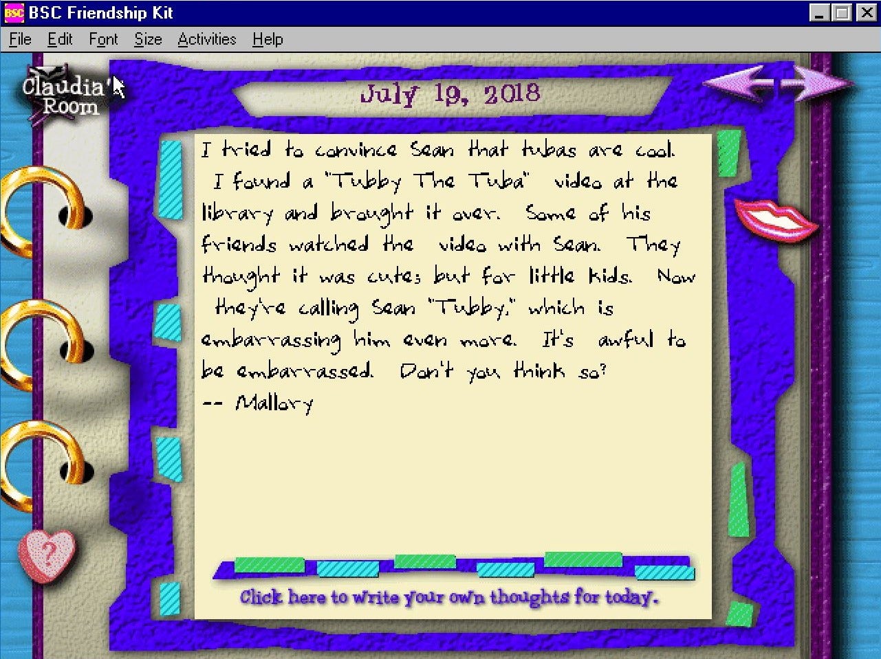 July 19, 2018: I tried to convince Sean that tubas are cool. I found a “Tubba the Tuba” video at the library and brought it over. Some of his friends watched the video with Sean. They thought it was cute; but for little kids. Now they’re calling Sean “Tubby,” which is embarrassing him even more. It’s awful to be embarrassed. Don’t you think so? -Mallory