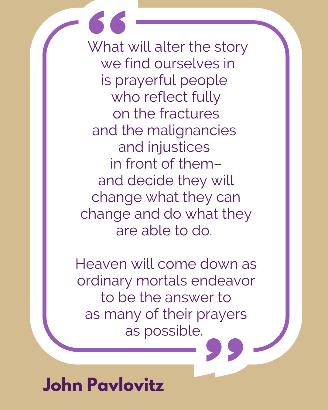 “What will alter the story we find ourselves in is prayerful people who reflect fully on the fractures and the malignancies and injustices in front of them–and decide they will change what they can change and do what they are able to do. Heaven will come down as ordinary mortals endeavor to be the answer to as many of their prayers as possible,” said John Pavlovitz. 