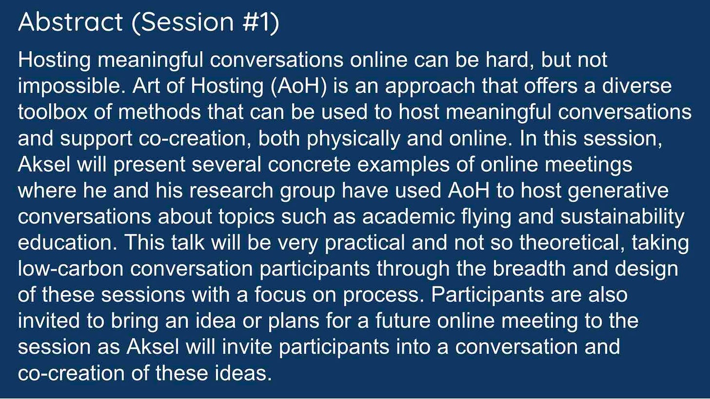 White text on a blue background reads: Hosting meaningful conversations online can be hard, but not impossible. Art of Hosting (AoH) is an approach that offers a diverse toolbox of methods that can be used to host meaningful conversations and support co-creation, both physically and online. In this session, Aksel will present several concrete examples of online meetings where he and his research group have used AoH to host generative conversations about topics such as academic flying and sustainability education. This talk will be very practical and not so theoretical, taking low-carbon conversation participants through the breadth and design of these sessions with a focus on process. Participants are also invited to bring an idea or plans for a future online meeting to the session as Aksel will invite participants into a conversation and co-creation of these ideas.