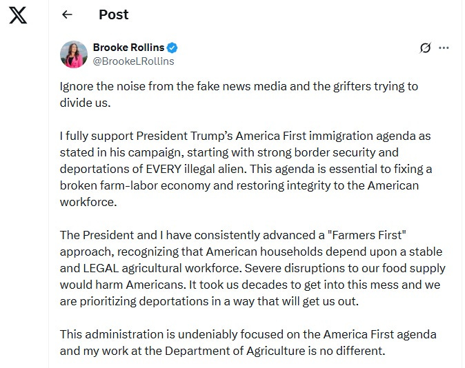 Screenshot of June 15, 2025, tweet by Brooke Rollins: 'Ignore the noise from the fake news media and the grifters trying to divide us. I fully support President Trump’s America First immigration agenda as stated in his campaign, starting with strong border security and deportations of EVERY illegal alien. This agenda is essential to fixing a broken farm-labor economy and restoring integrity to the American workforce. The President and I have consistently advanced a "Farmers First" approach, recognizing that American households depend upon a stable and LEGAL agricultural workforce. Severe disruptions to our food supply would harm Americans. It took us decades to get into this mess and we are prioritizing deportations in a way that will get us out. This administration is undeniably focused on the America First agenda and my work at the Department of Agriculture is no different.' Screenshot of June 15, 2025, tweet by Brooke Rollins: 'Ignore the noise from the fake news media and the grifters trying to divide us. I fully support President Trump’s America First immigration agenda as stated in his campaign, starting with strong border security and deportations of EVERY illegal alien. This agenda is essential to fixing a broken farm-labor economy and restoring integrity to the American workforce. The President and I have consistently advanced a "Farmers First" approach, recognizing that American households depend upon a stable and LEGAL agricultural workforce. Severe disruptions to our food supply would harm Americans. It took us decades to get into this mess and we are prioritizing deportations in a way that will get us out. This administration is undeniably focused on the America First agenda and my work at the Department of Agriculture is no different.'