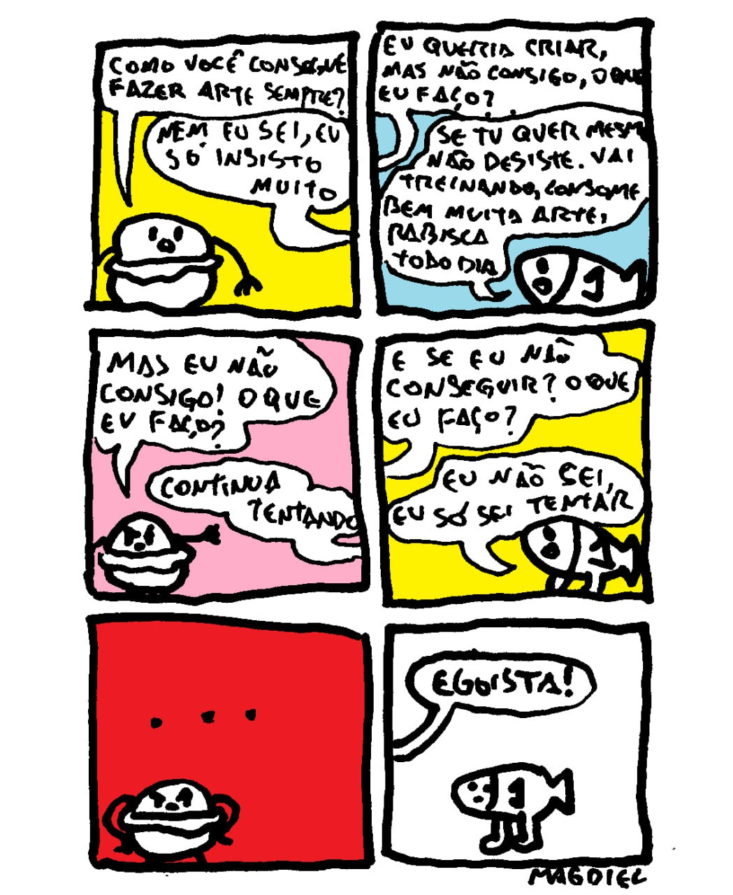 Uma tirinha vertical composta por seis quadros retangulares, organizada em duas colunas de três quadros cada. Feita com traços pretos manuais, intencionalmente irregulares e simplificados, sobre fundos de cores sólidas e vibrantes. Um pequeno peixe branco de perfil, com olhos redondos, uma boca simples e duas pernas finas, coversa com uma figura arredondada, representando um hambúrguer ou um pão, também branca com traços pretos simples. Quadro 1 Sobre um fundo amarelo o Hambúrger olha para o Peixe e pergunta: "COMO VOCÊ CONSEGUE FAZER ARTE SEMPRE?". O Peixe responde em um balão de fala: "NEM EU SEI, EU SÓ INSISTO MUITO". Quadro 2 Sobre um fundo azul o Hambúrguer insiste: "EU QUERIA CRIAR, MAS NÃO CONSIGO, O QUE EU FAÇO?". O Peixe aconselha: "SE TU QUER MESMO NÃO DESISTE. VAI TREINANDO, CONSOME BEM MUITA ARTE, RABISCA TODO DIA". Quadro 3 Sobre um fundo rosa o Hambúrguer, com expressão de dúvida, diz: "MAS EU NÃO CONSIGO! O QUE EU FAÇO?". O Peixe, firme, responde: "CONTINUA TENTANDO". Quadro 4 Sobre um fundo amarelo o Hambúrguer pergunta novamente, parecendo ansioso: "E SE EU NÃO CONSEGUIR? O QUE EU FAÇO?". O Peixe responde com sinceridade: "EU NÃO SEI, EU SÓ SEI TENTAR". Quadro 5 Sobre um fundo vermelho, no topo, há apenas três pontos pretos de reticências (...). Na base, o Hambúrguer aparece sozinho, com uma expressão pensativa. Quadro 6 Sobre um fundo branco o Peixe aparece sozinho no centro, o Hambúrguer grita de fora do quadro: "EGOÍSTA!".