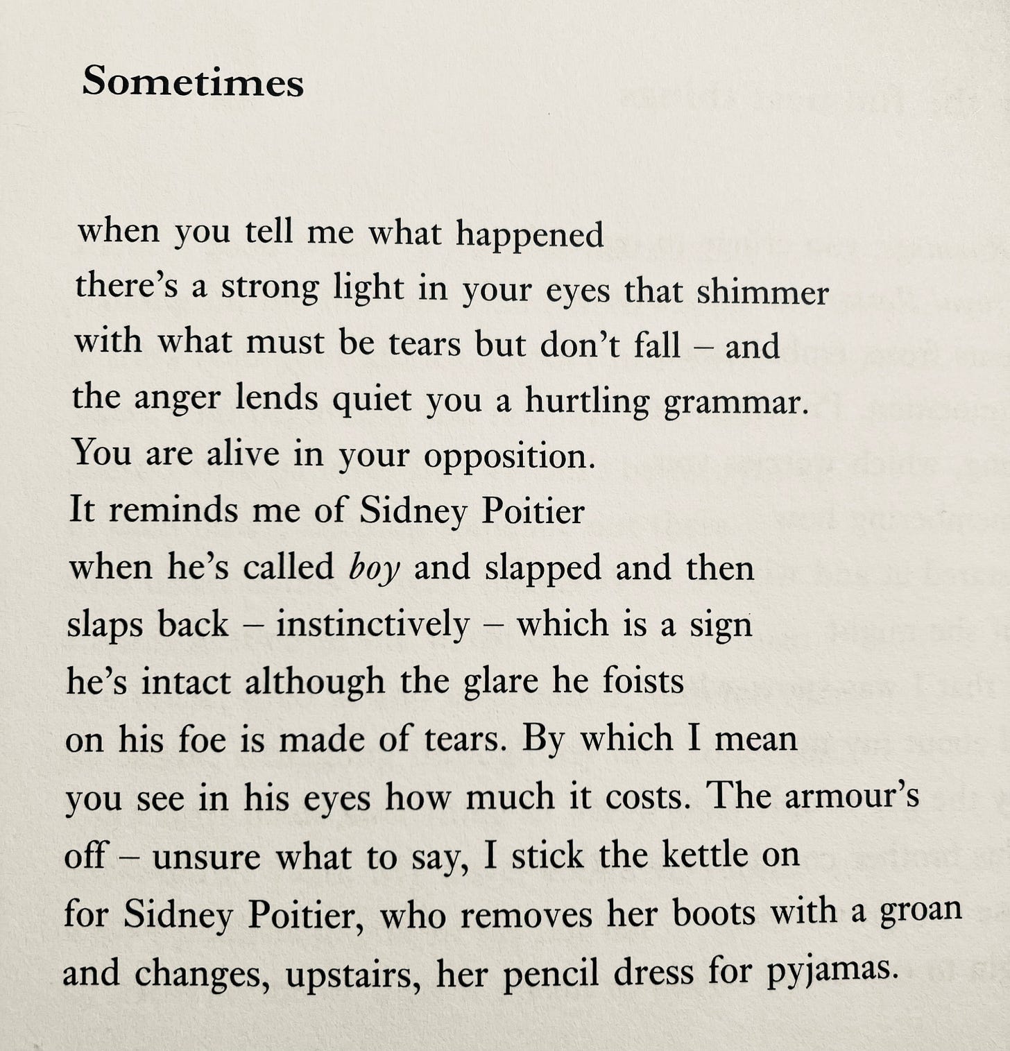 Sometimes when you tell me what happened there's a strong light in your eyes that shimmer with what must be tears but don't fall - and the anger lends quiet you a hurtling grammar. You are alive in your opposition. It reminds me of Sidney Poitier when he's called boy and slapped and then slaps back - instinctively - which is a sign he's intact although the glare he foists on his foe is made of tears. By which I mean you see in his eyes how much it costs. The armour's off - unsure what to say, I stick the kettle on for Sidney Poitier, who removes her boots with a groan and changes, upstairs, her pencil dress for pyjamas.