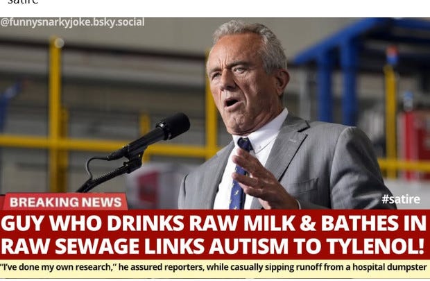 May be an image of 1 person and text that says '@funnysnarkyjoke.bsky.social BREAKING NEWS #satire GUY WHO DRINKS RAW MILK & BATHES IN RAW SEWAGE LINKS AUTISM TO TYLENOL! I've done my own research," he assured reporters, while casually sipping runoff from a hospital dumpster'