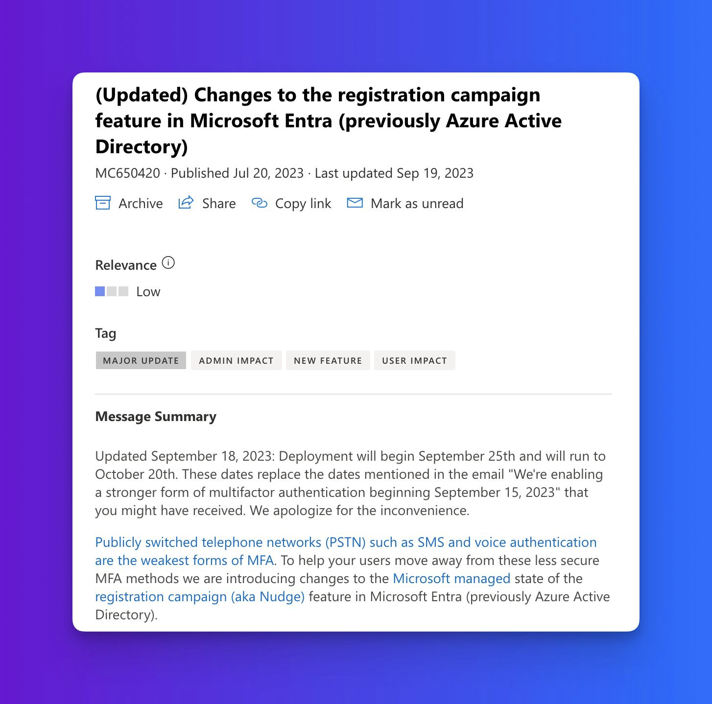 (Updated) Changes to the registration campaign feature in Microsoft Entra (previously Azure Active Directory)
MC650420 · Published Jul 20, 2023 · Last updated Sep 19, 2023
Service & monthly active users
Microsoft Entra
Relevance
Low
Tag
MAJOR UPDATEADMIN IMPACTNEW FEATUREUSER IMPACT
Message Summary
Updated September 18, 2023: Deployment will begin September 25th and will run to October 20th. These dates replace the dates mentioned in the email "We're enabling a stronger form of multifactor authentication beginning September 15, 2023" that you might have received. We apologize for the inconvenience.
Publicly switched telephone networks (PSTN) such as SMS and voice authentication are the weakest forms of MFA. To help your users move away from these less secure MFA methods we are introducing changes to the Microsoft managed state of the registration campaign (aka Nudge) feature in Microsoft Entra (previously Azure Active Directory).
(Updated) Changes to the registration campaign feature in Microsoft Entra (previously Azure Active Directory)
MC650420 · Published Jul 20, 2023 · Last updated Sep 19, 2023
Service & monthly active users
Microsoft Entra
Relevance
Low
Tag
MAJOR UPDATEADMIN IMPACTNEW FEATUREUSER IMPACT
Message Summary
Updated September 18, 2023: Deployment will begin September 25th and will run to October 20th. These dates replace the dates mentioned in the email "We're enabling a stronger form of multifactor authentication beginning September 15, 2023" that you might have received. We apologize for the inconvenience.
Publicly switched telephone networks (PSTN) such as SMS and voice authentication are the weakest forms of MFA. To help your users move away from these less secure MFA methods we are introducing changes to the Microsoft managed state of the registration campaign (aka Nudge) feature in Microsoft Entra (previously Azure Active Directory).