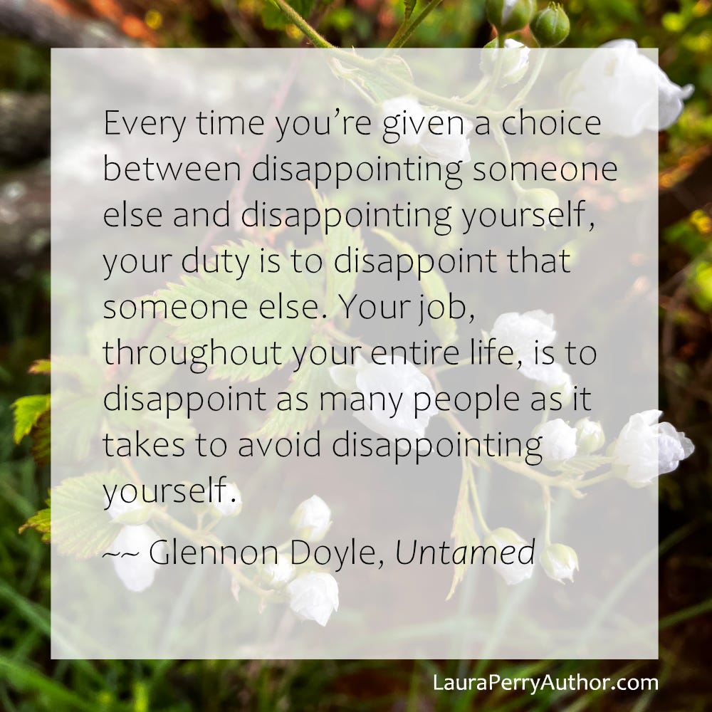 Every time you’re given a choice between disappointing someone else and disappointing yourself, your duty is to disappoint that someone else. Your job, throughout your entire life, is to disappoint as many people as it takes to avoid disappointing yourself. ~~Glennon Doyle, Untamed