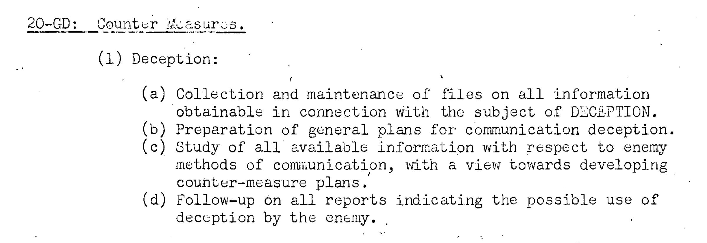 (1) Deception: (a) Collection and maintenance of files on all information obtainable in connection with the subject of DECEPTION. (b) Preparation of general plans for communication deception. (c) Study of all available information with respect to enemy methods of communication, with a view towards developing counter-measure plans. (d) Follow-up on all reports indicating the possible use of deception by the enemy. (1) Deception: (a) Collection and maintenance of files on all information obtainable in connection with the subject of DECEPTION. (b) Preparation of general plans for communication deception. (c) Study of all available information with respect to enemy methods of communication, with a view towards developing counter-measure plans. (d) Follow-up on all reports indicating the possible use of deception by the enemy.