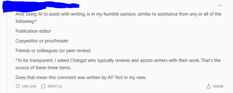 Post Reading: And, using AI to assist with writing, is in my humble opinion, similar to assistance from any or all of the following:*  Publication editor  Copyeditor or proofreader  Friends or colleagues (or peer review)  *To be transparent, I asked Chatgpt who typically reviews and assists writers with their work. That's the source of these three items.  Does that mean this comment was written by AI? Not in my view.