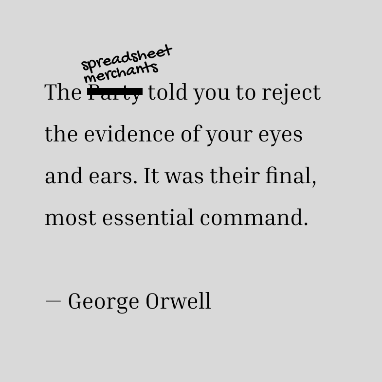 The spreadsheet merchants told you to reject the evidence of your eyes and ears. It was their final, most essential command. The spreadsheet merchants told you to reject the evidence of your eyes and ears. It was their final, most essential command.