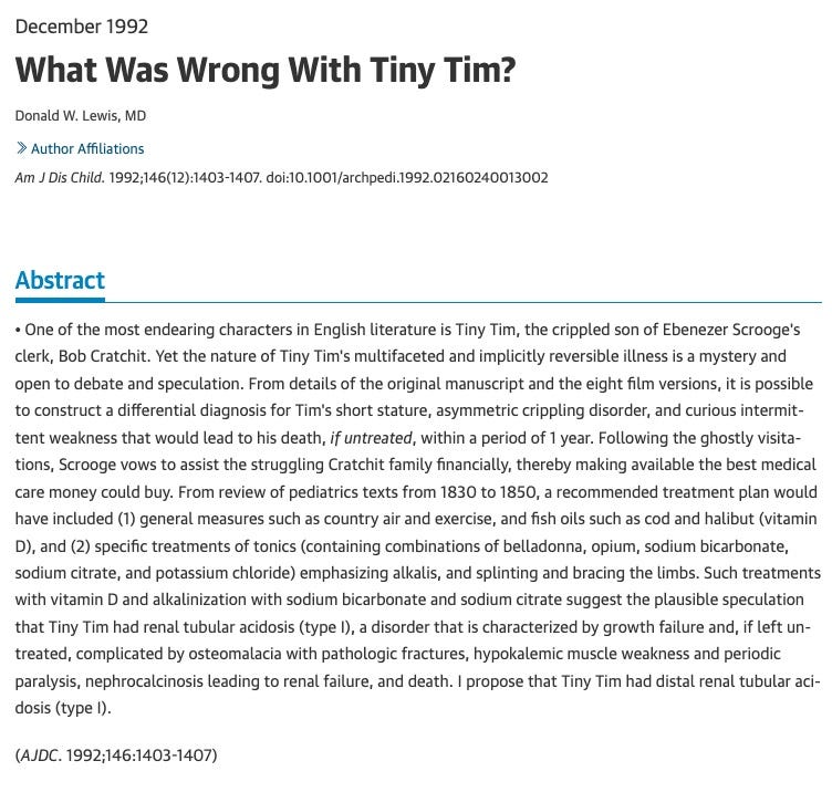 Text abstract for a medical journal article: December 1992 What Was Wrong With Tiny Tim? Donald W. Lewis, MD Author Affiliations Am J Dis Child. 1992;146(12):1403-1407. doi:10.1001/archpedi.1992.02160240013002 Full Text Abstract • One of the most endearing characters in English literature is Tiny Tim, the crippled son of Ebenezer Scrooge's clerk, Bob Cratchit. Yet the nature of Tiny Tim's multifaceted and implicitly reversible illness is a mystery and open to debate and speculation. From details of the original manuscript and the eight film versions, it is possible to construct a differential diagnosis for Tim's short stature, asymmetric crippling disorder, and curious intermittent weakness that would lead to his death, if untreated, within a period of 1 year. Following the ghostly visitations, Scrooge vows to assist the struggling Cratchit family financially, thereby making available the best medical care money could buy. From review of pediatrics texts from 1830 to 1850, a recommended treatment plan would have included (1) general measures such as country air and exercise, and fish oils such as cod and halibut (vitamin D), and (2) specific treatments of tonics (containing combinations of belladonna, opium, sodium bicarbonate, sodium citrate, and potassium chloride) emphasizing alkalis, and splinting and bracing the limbs. Such treatments with vitamin D and alkalinization with sodium bicarbonate and sodium citrate suggest the plausible speculation that Tiny Tim had renal tubular acidosis (type I), a disorder that is characterized by growth failure and, if left untreated, complicated by osteomalacia with pathologic fractures, hypokalemic muscle weakness and periodic paralysis, nephrocalcinosis leading to renal failure, and death. I propose that Tiny Tim had distal renal tubular acidosis (type I). Text abstract for a medical journal article: December 1992 What Was Wrong With Tiny Tim? Donald W. Lewis, MD Author Affiliations Am J Dis Child. 1992;146(12):1403-1407. doi:10.1001/archpedi.1992.02160240013002 Full Text Abstract • One of the most endearing characters in English literature is Tiny Tim, the crippled son of Ebenezer Scrooge's clerk, Bob Cratchit. Yet the nature of Tiny Tim's multifaceted and implicitly reversible illness is a mystery and open to debate and speculation. From details of the original manuscript and the eight film versions, it is possible to construct a differential diagnosis for Tim's short stature, asymmetric crippling disorder, and curious intermittent weakness that would lead to his death, if untreated, within a period of 1 year. Following the ghostly visitations, Scrooge vows to assist the struggling Cratchit family financially, thereby making available the best medical care money could buy. From review of pediatrics texts from 1830 to 1850, a recommended treatment plan would have included (1) general measures such as country air and exercise, and fish oils such as cod and halibut (vitamin D), and (2) specific treatments of tonics (containing combinations of belladonna, opium, sodium bicarbonate, sodium citrate, and potassium chloride) emphasizing alkalis, and splinting and bracing the limbs. Such treatments with vitamin D and alkalinization with sodium bicarbonate and sodium citrate suggest the plausible speculation that Tiny Tim had renal tubular acidosis (type I), a disorder that is characterized by growth failure and, if left untreated, complicated by osteomalacia with pathologic fractures, hypokalemic muscle weakness and periodic paralysis, nephrocalcinosis leading to renal failure, and death. I propose that Tiny Tim had distal renal tubular acidosis (type I).