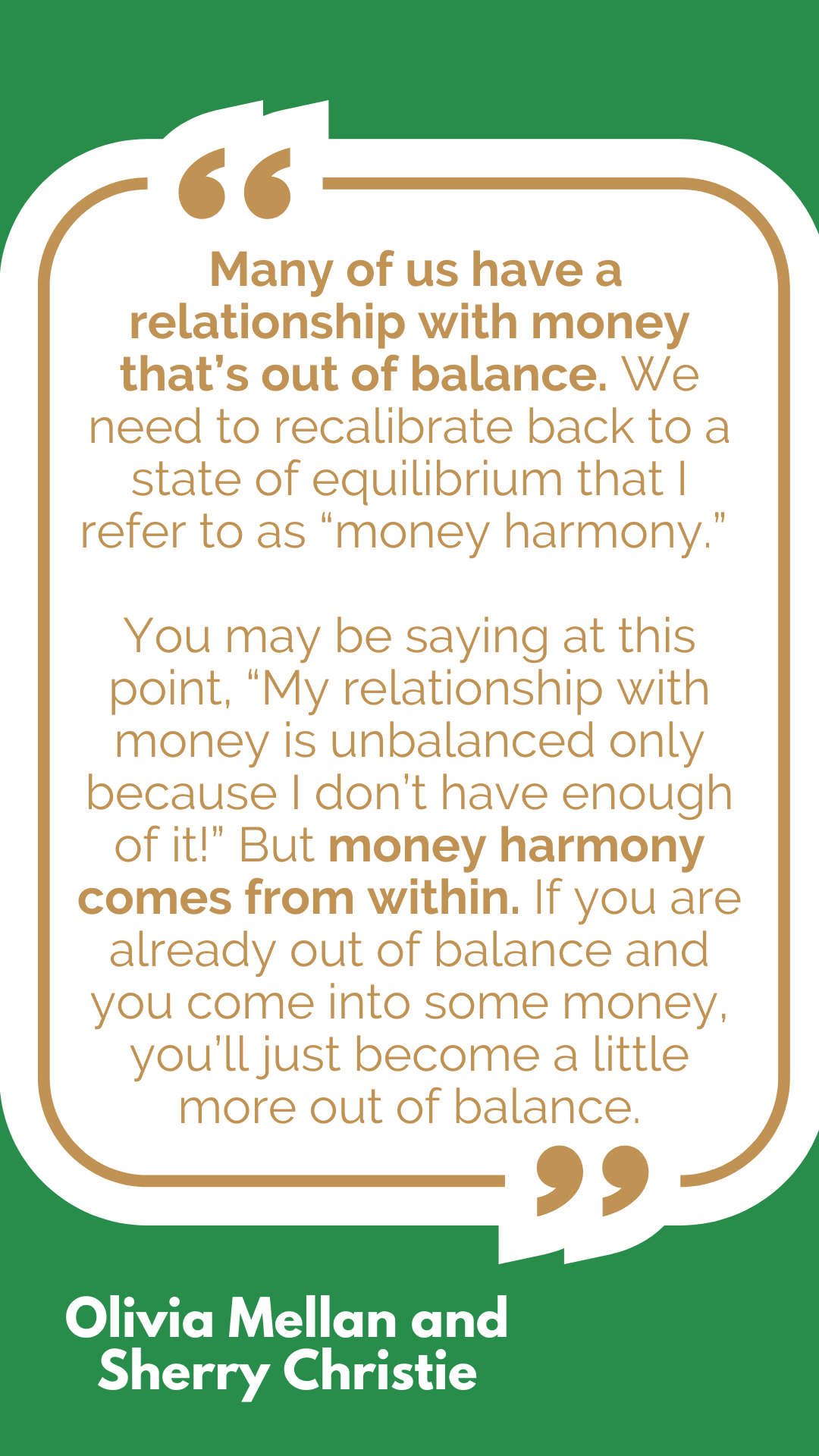 “Many of us have a relationship with money that’s out of balance. We need to recalibrate back to a state of equilibrium that I refer to as “money harmony.” You may be saying at this point, “My relationship with money is unbalanced only because I don’t have enough of it!” But money harmony comes from within. If you are already out of balance and you come into some money, you’ll just become a little more out of balance,” said Olivia Mellan and Sherry Christie. “Many of us have a relationship with money that’s out of balance. We need to recalibrate back to a state of equilibrium that I refer to as “money harmony.” You may be saying at this point, “My relationship with money is unbalanced only because I don’t have enough of it!” But money harmony comes from within. If you are already out of balance and you come into some money, you’ll just become a little more out of balance,” said Olivia Mellan and Sherry Christie.