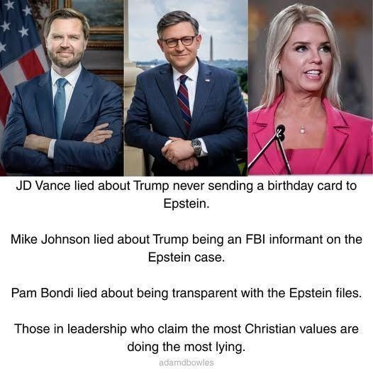 Photos of JD vance, Mike Johnson, and Pam Bondi. text: JD Vance lied about Trump never sending a birthday card to Epstein. Mike Johnson lied about Trump being an FBI informant on the Epstein case. Pam Bondi lied about being transparent with the Epstein files. Those in leadership who claim the most christian values are doing the most lying. 